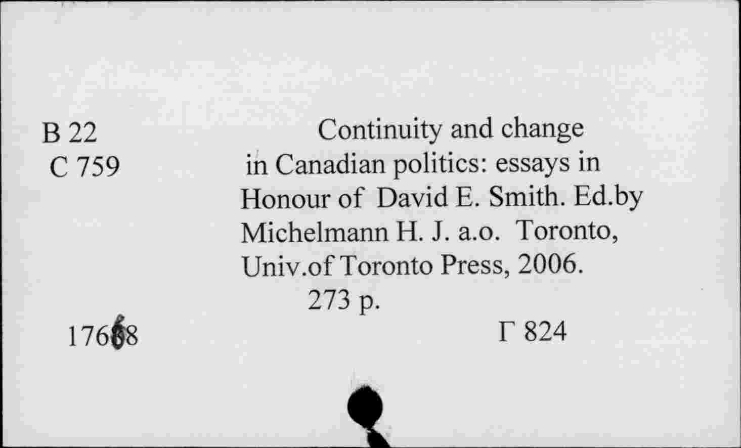 ﻿B 22	Continuity and change
C 759	in Canadian politics: essays in
Honour of David E. Smith. Ed.by Michelmann H. J. a.o. Toronto, Univ.of Toronto Press, 2006.
273 p.
176#8	T 824